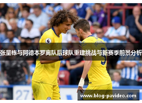 张呈栋与阿德本罗离队后球队重建挑战与新赛季前景分析