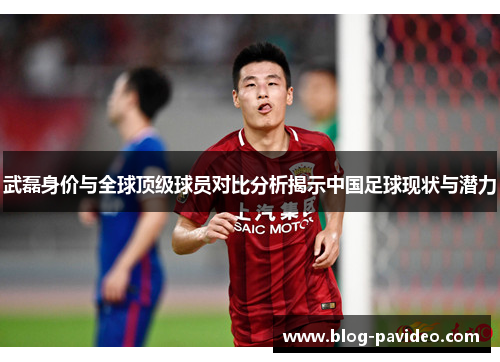 武磊身价与全球顶级球员对比分析揭示中国足球现状与潜力