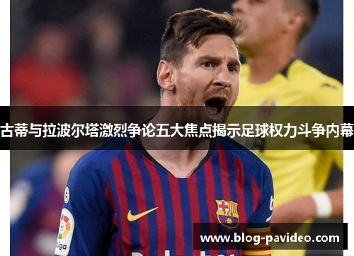 古蒂与拉波尔塔激烈争论五大焦点揭示足球权力斗争内幕