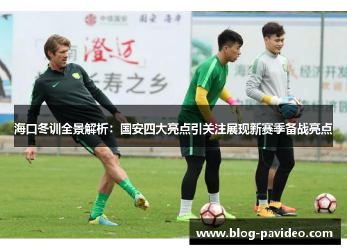 海口冬训全景解析：国安四大亮点引关注展现新赛季备战亮点