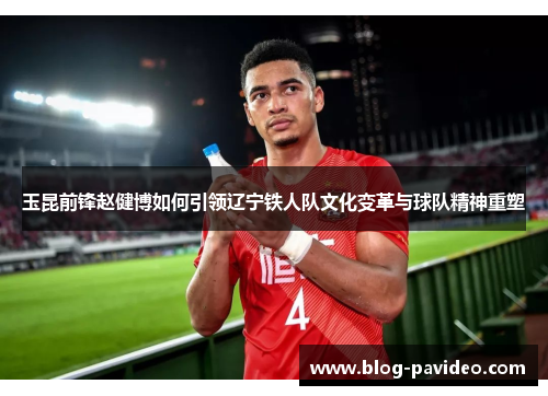 玉昆前锋赵健博如何引领辽宁铁人队文化变革与球队精神重塑