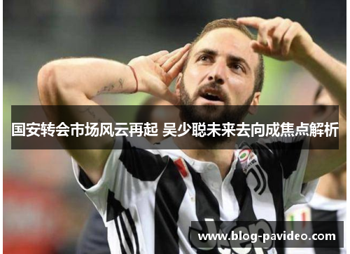 国安转会市场风云再起 吴少聪未来去向成焦点解析
