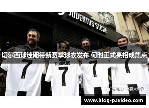 切尔西球迷期待新赛季球衣发布 何时正式亮相成焦点