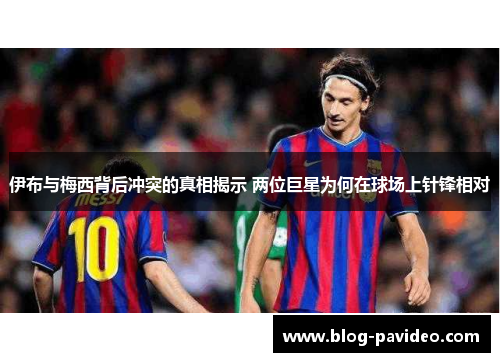 伊布与梅西背后冲突的真相揭示 两位巨星为何在球场上针锋相对
