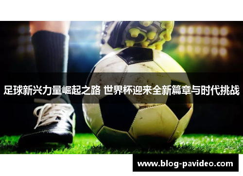 足球新兴力量崛起之路 世界杯迎来全新篇章与时代挑战