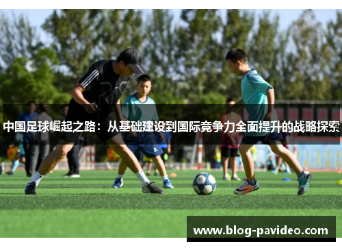 中国足球崛起之路：从基础建设到国际竞争力全面提升的战略探索