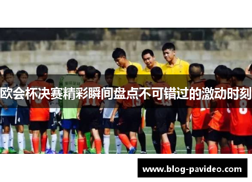欧会杯决赛精彩瞬间盘点不可错过的激动时刻