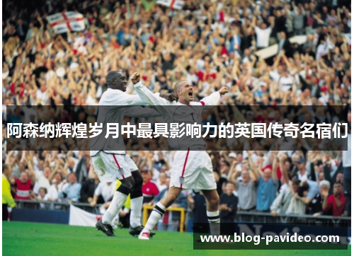 阿森纳辉煌岁月中最具影响力的英国传奇名宿们 阿森纳辉煌岁月中最具影响力的英国传奇名宿们