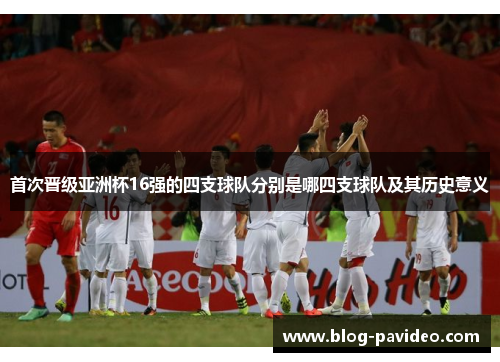 首次晋级亚洲杯16强的四支球队分别是哪四支球队及其历史意义