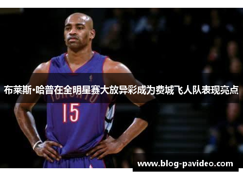 布莱斯·哈普在全明星赛大放异彩成为费城飞人队表现亮点 布莱斯·哈普在全明星赛大放异彩成为费城飞人队表现亮点