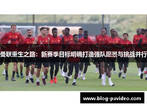 曼联重生之路:新赛季目标明确打造强队愿景与挑战并行 曼联重生之路:新赛季目标明确打造强队愿景与挑战并行