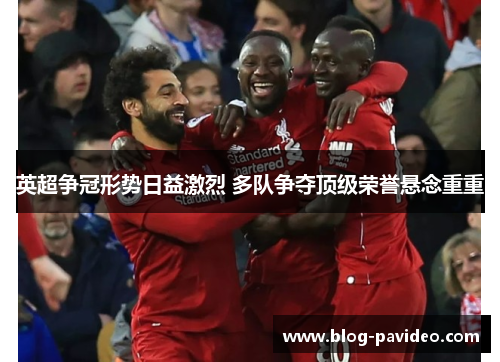 英超争冠形势日益激烈 多队争夺顶级荣誉悬念重重 英超争冠形势日益激烈 多队争夺顶级荣誉悬念重重