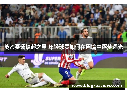 英乙赛场崛起之星 年轻球员如何在困境中逐梦逐光 英乙赛场崛起之星 年轻球员如何在困境中逐梦逐光