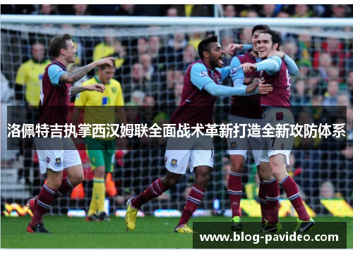 洛佩特吉执掌西汉姆联全面战术革新打造全新攻防体系 洛佩特吉执掌西汉姆联全面战术革新打造全新攻防体系