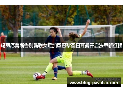 玛丽厄普斯告别曼联女足加盟巴黎圣日耳曼开启法甲新征程 玛丽厄普斯告别曼联女足加盟巴黎圣日耳曼开启法甲新征程