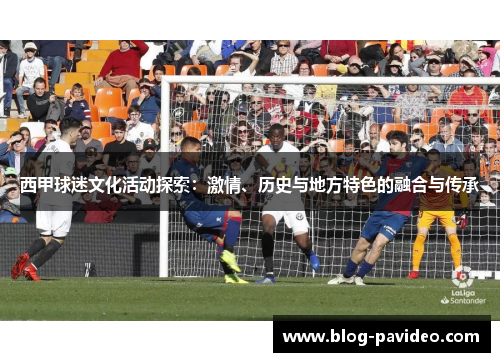 西甲球迷文化活动探索:激情、历史与地方特色的融合与传承 西甲球迷文化活动探索:激情、历史与地方特色的融合与传承